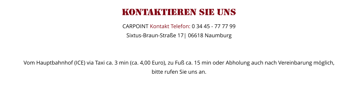 Kontaktieren Sie uns   CARPOINT Kontakt Telefon: 0 34 45 - 77 77 99 Sixtus-Braun-Straße 17| 06618 Naumburg   Vom Hauptbahnhof (ICE) via Taxi ca. 3 min (ca. 4,00 Euro), zu Fuß ca. 15 min oder Abholung auch nach Vereinbarung möglich,  bitte rufen Sie uns an.